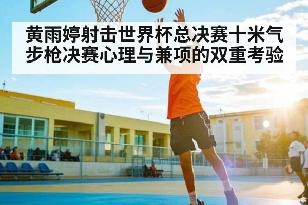 黄雨婷射击世界杯总决赛十米气步枪决赛心理与兼项的双重考验